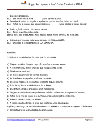 Língua Portuguesa – Prof. Carlos Zambeli – BNDS
www.acasadoconcurseiro.com.br Prof. Zambeli Página 37
 Depois de preposição.
Ex.: Eles foram para a praia. Estava perante a juíza!
 Quando o A estiver no singular e a palavra a que ele se refere estiver no plural.
Ex.: Refiro-me a pessoas que são competentes. Nunca obedeci a tias do colégio!
 Em locuções formadas pela mesma palavra.
Ex.: Tomei o remédio gota a gota.
(cara a cara, lado a lado, face a face, passo a passo, frente a frente, dia a dia, etc.)
 Antes de pronomes de tratamento iniciados por SUA ou VOSSA.
Ex.: Enderecei a correspondência a SUA SENHORIA.
Exercícios
1. Utilize o acento indicativo de crase quando necessário.
a) Chegamos a ideia de que a regra não se refere a pessoas jovens.
b) A todo momento, damos sinais de que nos apegamos a vida.
c) Ela elevou-se as alturas.
d) Os alunos davam valor as normas da escola.
e) As duas horas as pegaríamos a frente da escola.
f) Ele veio a negócios e precisa falar a respeito daquele assunto.
g) Foi a Bahia, depois a São Paulo e a Porto Alegre.
h) Eles tinham a mão as provas que eram necessárias.
i) Graças a vontade de um companheiro de trabalho, reformulamos a agenda da semana.
j) Refiro-me a irmã do colega e as cunhadas, mas nada sei sobre a mãe dele.
k) Aderiu a turma a qual todos aderem.
l) A classe a qual pertenço é a única que não fará a visita aquela praia.
m) Não podemos ignorar as catástrofes do mundo e deixar a humanidade entregue a própria sorte.
n) Somos favoráveis as orientações dos professores.
 