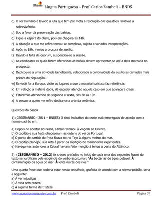 Língua Portuguesa – Prof. Carlos Zambeli – BNDS
www.acasadoconcurseiro.com.br Prof. Zambeli Página 38
o) O ser humano é levado a luta que tem por meta a resolução das questões relativas a
sobrevivência.
p) Sou a favor da preservação das baleias.
q) Fique a espera do chefe, pois ele chegará as 14h.
r) A situação a que me refiro tornou-se complexa, sujeita a variadas interpretações.
s) Após as 18h, iremos a procura de auxilio.
t) Devido a falta de quorum, suspendeu-se a sessão.
u) As candidatas as quais foram oferecidas as bolsas devem apresentar-se até a data marcada no
prospecto.
v) Dedicou-se a uma atividade beneficente, relacionada a continuidade do auxílio as camadas mais
pobres da população.
w) Se você for a Europa, visite os lugares a que o material turístico faz referência.
x) Em relação a matéria dada, dê especial atenção aquele caso em que aparece a crase.
y) Estaremos atendendo de segunda a sexta, das 8h as 19h.
z) A pessoa a quem me refiro dedica-se a arte da cerâmica.
Questões da banca
1) (CESGRANRIO - 2011 – BNDES) O sinal indicativo da crase está empregado de acordo com a
norma-padrão em:
a) Depois de aportar no Brasil, Cabral retomou à viagem ao Oriente.
b) O capitão e sua frota obedeceram às ordens do rei de Portugal.
c) O ponto de partida da frota ficava no rio Tejo à alguns metros do mar.
d) O capitão planejou sua rota à partir da medição de marinheiros experientes.
e) Navegantes anteriores a Cabral haviam feito menção à terras a oeste do Atlântico.
2) (CESGRANRIO – 2012) As crases grafadas no início de cada uma das seguintes frases do
texto se justificam pela exigência do verbo acostumar: “Às bactérias de água potável. À
contaminação da água do mar. À lenta morte dos rios.”
Uma quarta frase que poderia estar nessa sequência, grafada de acordo com a norma-padrão, seria
a seguinte:
a) À ver injustiças
b) À vida sem prazer.
c) À alguma forma de tristeza.
 