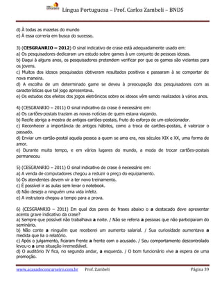 Língua Portuguesa – Prof. Carlos Zambeli – BNDS
www.acasadoconcurseiro.com.br Prof. Zambeli Página 39
d) À todas as mazelas do mundo
e) À essa correria em busca do sucesso.
3) (CESGRANRIO – 2012) O sinal indicativo de crase está adequadamente usado em:
a) Os pesquisadores dedicaram um estudo sobre games à um conjunto de pessoas idosas.
b) Daqui à alguns anos, os pesquisadores pretendem verificar por que os games são viciantes para
os jovens.
c) Muitos dos idosos pesquisados obtiveram resultados positivos e passaram à se comportar de
nova maneira.
d) A escolha de um determinado game se deveu à preocupação dos pesquisadores com as
características que tal jogo apresentava.
e) Os estudos dos efeitos dos jogos eletrônicos sobre os idosos vêm sendo realizados à vários anos.
4) (CESGRANRIO – 2011) O sinal indicativo da crase é necessário em:
a) Os cartões-postais traziam as novas notícias de quem estava viajando.
b) Recife abriga a mostra de antigos cartões-postais, fruto do esforço de um colecionador.
c) Reconhecer a importância de antigos hábitos, como a troca de cartões-postais, é valorizar o
passado.
d) Enviar um cartão-postal aquela pessoa a quem se ama era, nos séculos XIX e XX, uma forma de
amor.
e) Durante muito tempo, e em vários lugares do mundo, a moda de trocar cartões-postais
permaneceu
5) (CESGRANRIO – 2011) O sinal indicativo de crase é necessário em:
a) A venda de computadores chegou a reduzir o preço do equipamento.
b) Os atendentes devem vir a ter novo treinamento.
c) É possível ir as aulas sem levar o notebook.
d) Não desejo a ninguém uma vida infeliz.
e) A instrutora chegou a tempo para a prova.
6) (CESGRANRIO – 2011) Em qual dos pares de frases abaixo o a destacado deve apresentar
acento grave indicativo da crase?
a) Sempre que possível não trabalhava a noite. / Não se referia a pessoas que não participaram do
seminário.
b) Não conte a ninguém que receberei um aumento salarial. / Sua curiosidade aumentava a
medida que lia o relatório.
c) Após o julgamento, ficaram frente a frente com o acusado. / Seu comportamento descontrolado
levou-o a uma situação irremediável.
d) O auditório IV fica, no segundo andar, a esquerda. / O bom funcionário vive a espera de uma
promoção.
 