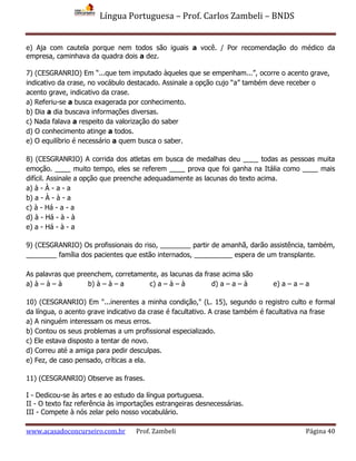 Língua Portuguesa – Prof. Carlos Zambeli – BNDS
www.acasadoconcurseiro.com.br Prof. Zambeli Página 40
e) Aja com cautela porque nem todos são iguais a você. / Por recomendação do médico da
empresa, caminhava da quadra dois a dez.
7) (CESGRANRIO) Em “...que tem imputado àqueles que se empenham...”, ocorre o acento grave,
indicativo da crase, no vocábulo destacado. Assinale a opção cujo “a” também deve receber o
acento grave, indicativo da crase.
a) Referiu-se a busca exagerada por conhecimento.
b) Dia a dia buscava informações diversas.
c) Nada falava a respeito da valorização do saber
d) O conhecimento atinge a todos.
e) O equilíbrio é necessário a quem busca o saber.
8) (CESGRANRIO) A corrida dos atletas em busca de medalhas deu ____ todas as pessoas muita
emoção. ____ muito tempo, eles se referem ____ prova que foi ganha na Itália como ____ mais
difícil. Assinale a opção que preenche adequadamente as lacunas do texto acima.
a) à - À - a - a
b) a - À - à - a
c) à - Há - a - a
d) à - Há - à - à
e) a - Há - à - a
9) (CESGRANRIO) Os profissionais do riso, ________ partir de amanhã, darão assistência, também,
________ família dos pacientes que estão internados, __________ espera de um transplante.
As palavras que preenchem, corretamente, as lacunas da frase acima são
a) à – à – à b) à – à – a c) a – à – à d) a – a – à e) a – a – a
10) (CESGRANRIO) Em "...inerentes a minha condição," (L. 15), segundo o registro culto e formal
da língua, o acento grave indicativo da crase é facultativo. A crase também é facultativa na frase
a) A ninguém interessam os meus erros.
b) Contou os seus problemas a um profissional especializado.
c) Ele estava disposto a tentar de novo.
d) Correu até a amiga para pedir desculpas.
e) Fez, de caso pensado, críticas a ela.
11) (CESGRANRIO) Observe as frases.
I - Dedicou-se às artes e ao estudo da língua portuguesa.
II - O texto faz referência às importações estrangeiras desnecessárias.
III - Compete à nós zelar pelo nosso vocabulário.
 
