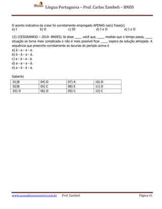 Língua Portuguesa – Prof. Carlos Zambeli – BNDS
www.acasadoconcurseiro.com.br Prof. Zambeli Página 41
O acento indicativo da crase foi corretamente empregado APENAS na(s) frase(s)
a) I b) II c) III d) I e II e) I e II
12) (CESGRANRIO – 2010- BNDES) Já disse ____ você que, ____ medida que o tempo passa, ____
situação se torna mais complicada e não é mais possível ficar ____ espera da solução almejada. A
sequência que preenche corretamente as lacunas do período acima é
a) à - a - a - a.
b) à - à - a - à.
c) a - à - a - à.
d) a - a - a - à.
e) a - à - à - a.
Gabarito
01)B 04) D 07) A 10) D
02)B 05) C 08) E 11) D
03) D 06) D 09) C 12) C
 