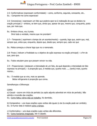 Língua Portuguesa – Prof. Carlos Zambeli – BNDS
www.acasadoconcurseiro.com.br Prof. Zambeli Página 44
2.5- Conformativas (expressam conformidade) – como, conforme, segundo, consoante, etc..
Ex.: Comportei-me como esperavas!
2.6- Concessivas ( expressam um fato que poderia opor-se à realização do que se declara na
oração principal.) – embora, se bem que, ainda que, apesar de que, mesmo que, conquanto, posto
que, por mais que.
Ex.: Embora chova, vou à praia.
Direi toda a verdade, mesmo que me prendam!
2.7 – Temporais ( exprimem o tempo de um acontecimento) – quando, logo que, assim que, mal,
sempre que, antes que, enquanto, depois que, desde que, sempre que, cada vez que
Ex.: Maísa começou a chorar logo que viu o namorado.
2.8- Finais ( indicam a finalidade ou o objetivo de ação expressa na oração principal) – a fim de
que, para que.
Ex.: Todos estudam para que possam vencer na vida.
2.9 – Proporcionais ( destacam a intensidade de um fato, da qual depende a intensidade do fato
expresso na principal.) - à proporção que, à medida que, quanto mais ...., (tanto) mais, quanto
menos...
Ex.: À medida que se vive, mais se aprende.
Bebia refrigerante à proporção que comia.
Semelhanças e Diferenças
COMO
a) Causal – ocorre em início de período (ou após adjunto adverbial em início de período). Não
admite a inversão das orações.
Ex.: Como faltou vários dias ao trabalho, foi demitido.
b) Comparativo – une duas orações cujos verbos são iguais (o da 2a oração pode ser omitido).
Ex.: O humor dela é instável como o tempo.
c) Conformativo – une duas orações cujos verbos são diferentes.
Ex.: Como havíamos imaginado, ele é culpado.
 
