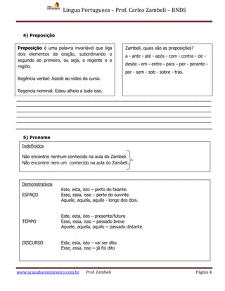 Língua Portuguesa – Prof. Carlos Zambeli – BNDS
www.acasadoconcurseiro.com.br Prof. Zambeli Página 4
4) Preposição
______________________________________________________________________________
______________________________________________________________________________
______________________________________________________________________________
______________________________________________________________________________
______________________________________________________________________________
5) Pronome
Preposição é uma palavra invariável que liga
dois elementos da oração, subordinando o
segundo ao primeiro, ou seja, o regente e o
regido.
Regência verbal: Assisti ao vídeo do curso.
Regencia nominal: Estou alheio a tudo isso.
Zambeli, quais são as preposições?
a - ante - até - após - com - contra - de -
desde - em - entre - para - per - perante -
por - sem - sob - sobre - trás.
Indefinidos
Não encontrei nenhum conhecido na aula do Zambeli.
Não encontrei nem um conhecido na aula do Zambeli.
Possessivos
Aqui está a minha carteira. Cadê a sua?
Demonstrativos
Este, esta, isto – perto do falante.
ESPAÇO Esse, essa, isso – perto do ouvinte.
Aquele, aquela, aquilo - longe dos dois.
Este, esta, isto – presente/futuro
TEMPO Esse, essa, isso – passado breve
Aquele, aquela, aquilo – passado distante
DISCURSO Este, esta, isto – vai ser dito
Esse, essa, isso – já foi dito
 