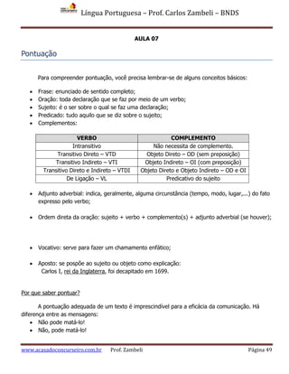 Língua Portuguesa – Prof. Carlos Zambeli – BNDS
www.acasadoconcurseiro.com.br Prof. Zambeli Página 49
AULA 07
Pontuação
Para compreender pontuação, você precisa lembrar-se de alguns conceitos básicos:
 Frase: enunciado de sentido completo;
 Oração: toda declaração que se faz por meio de um verbo;
 Sujeito: é o ser sobre o qual se faz uma declaração;
 Predicado: tudo aquilo que se diz sobre o sujeito;
 Complementos:
VERBO COMPLEMENTO
Intransitivo Não necessita de complemento.
Transitivo Direto – VTD Objeto Direto – OD (sem preposição)
Transitivo Indireto – VTI Objeto Indireto – OI (com preposição)
Transitivo Direto e Indireto – VTDI Objeto Direto e Objeto Indireto – OD e OI
De Ligação – VL Predicativo do sujeito
 Adjunto adverbial: indica, geralmente, alguma circunstância (tempo, modo, lugar,...) do fato
expresso pelo verbo;
 Ordem direta da oração: sujeito + verbo + complemento(s) + adjunto adverbial (se houver);
 Vocativo: serve para fazer um chamamento enfático;
 Aposto: se pospõe ao sujeito ou objeto como explicação:
Carlos I, rei da Inglaterra, foi decapitado em 1699.
Por que saber pontuar?
A pontuação adequada de um texto é imprescindível para a eficácia da comunicação. Há
diferença entre as mensagens:
 Não pode matá-lo!
 Não, pode matá-lo!
 