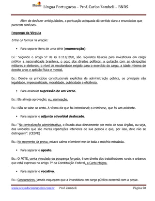 Língua Portuguesa – Prof. Carlos Zambeli – BNDS
www.acasadoconcurseiro.com.br Prof. Zambeli Página 50
Além de desfazer ambiguidades, a pontuação adequada dá sentido claro a enunciados que
parecem confusos.
Emprego da Vírgula
Entre os termos na oração:
 Para separar itens de uma série (enumeração):
Ex.: Segundo o artigo 5º da lei 8.112/1990, são requisitos básicos para investidura em cargo
público a nacionalidade brasileira, o gozo dos direitos políticos, a quitação com as obrigações
militares e eleitorais, o nível de escolaridade exigido para o exercício do cargo, a idade mínima de
dezoito anos e aptidão física e mental.
Ex.: Dentre os princípios constitucionais explícitos da administração pública, os principais são
legalidade, impessoalidade, moralidade, publicidade e eficiência.
 Para assinalar supressão de um verbo.
Ex.: Ela almeja aprovação; eu, nomeação.
Ex.: Não se sabe ao certo. A vítima diz que foi intencional; o criminoso, que foi um acidente.
 Para separar o adjunto adverbial deslocado.
Ex.: “Na centralização administrativa, o Estado atua diretamente por meio de seus órgãos, ou seja,
das unidades que são meras repartições interiores de sua pessoa e que, por isso, dele não se
distinguem”. (CESPE)
Ex.: No momento da prova, estava calmo e lembrei-me de toda a matéria estudada.
 Para separar o aposto.
Ex.: O FGTS, conta vinculada ou poupança forçada, é um direito dos trabalhadores rurais e urbanos
que está expresso no artigo 7º da Constituição Federal, a Carta Magna.
 Para separar o vocativo.
Ex.: Concurseiros, jamais esqueçam que a investidura em cargo público ocorrerá com a posse.
 