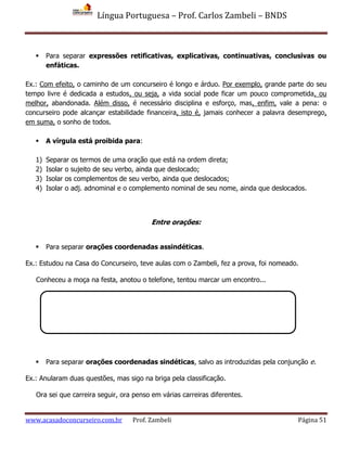 Língua Portuguesa – Prof. Carlos Zambeli – BNDS
www.acasadoconcurseiro.com.br Prof. Zambeli Página 51
 Para separar expressões retificativas, explicativas, continuativas, conclusivas ou
enfáticas.
Ex.: Com efeito, o caminho de um concurseiro é longo e árduo. Por exemplo, grande parte do seu
tempo livre é dedicada a estudos, ou seja, a vida social pode ficar um pouco comprometida, ou
melhor, abandonada. Além disso, é necessário disciplina e esforço, mas, enfim, vale a pena: o
concurseiro pode alcançar estabilidade financeira, isto é, jamais conhecer a palavra desemprego,
em suma, o sonho de todos.
 A vírgula está proibida para:
1) Separar os termos de uma oração que está na ordem direta;
2) Isolar o sujeito de seu verbo, ainda que deslocado;
3) Isolar os complementos de seu verbo, ainda que deslocados;
4) Isolar o adj. adnominal e o complemento nominal de seu nome, ainda que deslocados.
Entre orações:
 Para separar orações coordenadas assindéticas.
Ex.: Estudou na Casa do Concurseiro, teve aulas com o Zambeli, fez a prova, foi nomeado.
Conheceu a moça na festa, anotou o telefone, tentou marcar um encontro...
 Para separar orações coordenadas sindéticas, salvo as introduzidas pela conjunção e.
Ex.: Anularam duas questões, mas sigo na briga pela classificação.
Ora sei que carreira seguir, ora penso em várias carreiras diferentes.
 