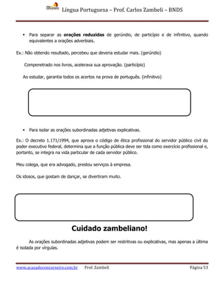 Língua Portuguesa – Prof. Carlos Zambeli – BNDS
www.acasadoconcurseiro.com.br Prof. Zambeli Página 53
 Para separar as orações reduzidas de gerúndio, de particípio e de infinitivo, quando
equivalentes a orações adverbiais.
Ex.: Não obtendo resultado, percebeu que deveria estudar mais. (gerúndio)
Compenetrado nos livros, acelerava sua aprovação. (particípio)
Ao estudar, garantia todos os acertos na prova de português. (infinitivo)
 Para isolar as orações subordinadas adjetivas explicativas.
Ex.: O decreto 1.171/1994, que aprova o código de ética profissional do servidor público civil do
poder executivo federal, determina que a função pública deve ser tida como exercício profissional e,
portanto, se integra na vida particular de cada servidor público.
Meu colega, que era advogado, prestou serviços à empresa.
Os idosos, que gostam de dançar, se divertiram muito.
As orações subordinadas adjetivas podem ser restritivas ou explicativas, mas apenas a última
é isolada por vírgulas.
Cuidado zambeliano!
 