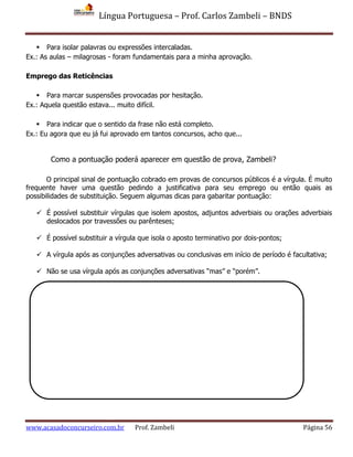 Língua Portuguesa – Prof. Carlos Zambeli – BNDS
www.acasadoconcurseiro.com.br Prof. Zambeli Página 56
 Para isolar palavras ou expressões intercaladas.
Ex.: As aulas – milagrosas - foram fundamentais para a minha aprovação.
Emprego das Reticências
 Para marcar suspensões provocadas por hesitação.
Ex.: Aquela questão estava... muito difícil.
 Para indicar que o sentido da frase não está completo.
Ex.: Eu agora que eu já fui aprovado em tantos concursos, acho que...
O principal sinal de pontuação cobrado em provas de concursos públicos é a vírgula. É muito
frequente haver uma questão pedindo a justificativa para seu emprego ou então quais as
possibilidades de substituição. Seguem algumas dicas para gabaritar pontuação:
 É possível substituir vírgulas que isolem apostos, adjuntos adverbiais ou orações adverbiais
deslocados por travessões ou parênteses;
 É possível substituir a vírgula que isola o aposto terminativo por dois-pontos;
 A vírgula após as conjunções adversativas ou conclusivas em início de período é facultativa;
 Não se usa vírgula após as conjunções adversativas “mas” e “porém”.
Como a pontuação poderá aparecer em questão de prova, Zambeli?
 