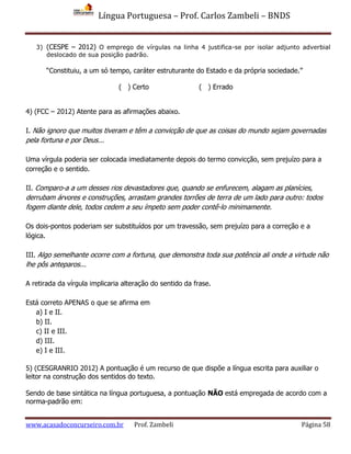 Língua Portuguesa – Prof. Carlos Zambeli – BNDS
www.acasadoconcurseiro.com.br Prof. Zambeli Página 58
3) (CESPE – 2012) O emprego de vírgulas na linha 4 justifica-se por isolar adjunto adverbial
deslocado de sua posição padrão.
“Constituiu, a um só tempo, caráter estruturante do Estado e da própria sociedade.”
( ) Certo ( ) Errado
4) (FCC – 2012) Atente para as afirmações abaixo.
I. Não ignoro que muitos tiveram e têm a convicção de que as coisas do mundo sejam governadas
pela fortuna e por Deus...
Uma vírgula poderia ser colocada imediatamente depois do termo convicção, sem prejuízo para a
correção e o sentido.
II. Comparo-a a um desses rios devastadores que, quando se enfurecem, alagam as planícies,
derrubam árvores e construções, arrastam grandes torrões de terra de um lado para outro: todos
fogem diante dele, todos cedem a seu ímpeto sem poder contê-lo minimamente.
Os dois-pontos poderiam ser substituídos por um travessão, sem prejuízo para a correção e a
lógica.
III. Algo semelhante ocorre com a fortuna, que demonstra toda sua potência ali onde a virtude não
lhe pôs anteparos...
A retirada da vírgula implicaria alteração do sentido da frase.
Está correto APENAS o que se afirma em
a) I e II.
b) II.
c) II e III.
d) III.
e) I e III.
5) (CESGRANRIO 2012) A pontuação é um recurso de que dispõe a língua escrita para auxiliar o
leitor na construção dos sentidos do texto.
Sendo de base sintática na língua portuguesa, a pontuação NÃO está empregada de acordo com a
norma-padrão em:
 