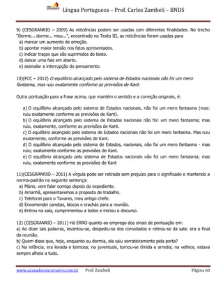 Língua Portuguesa – Prof. Carlos Zambeli – BNDS
www.acasadoconcurseiro.com.br Prof. Zambeli Página 60
9) (CESGRANRIO – 2009) As reticências podem ser usadas com diferentes finalidades. No trecho
“Dorme... dorme... meu...”, encontrado no Texto III, as reticências foram usadas para
a) marcar um aumento de emoção.
b) apontar maior tensão nos fatos apresentados.
c) indicar traços que são suprimidos do texto.
d) deixar uma fala em aberto.
e) assinalar a interrupção do pensamento.
10)(FCC – 2012) O equilíbrio alcançado pelo sistema de Estados nacionais não foi um mero
fantasma, mas ruiu exatamente conforme as previsões de Kant.
Outra pontuação para a frase acima, que mantém o sentido e a correção originais, é:
a) O equilíbrio alcançado pelo sistema de Estados nacionais, não foi um mero fantasma (mas:
ruiu exatamente conforme as previsões de Kant).
b) O equilíbrio alcançado pelo sistema de Estados nacionais não foi: um mero fantasma; mas
ruiu, exatamente, conforme as previsões de Kant.
c) O equilíbrio alcançado pelo sistema de Estados nacionais não foi um mero fantasma. Mas ruiu
exatamente, conforme as previsões de Kant.
d) O equilíbrio alcançado pelo sistema de Estados, nacionais, não foi um mero fantasma - mas
ruiu; exatamente conforme as previsões de Kant.
e) O equilíbrio alcançado pelo sistema de Estados nacionais não foi um mero fantasma; mas
ruiu, exatamente conforme as previsões de Kant
11)(CESGRANRIO – 2011) A vírgula pode ser retirada sem prejuízo para o significado e mantendo a
norma-padrão na seguinte sentença:
a) Mário, vem falar comigo depois do expediente.
b) Amanhã, apresentaremos a proposta de trabalho.
c) Telefonei para o Tavares, meu antigo chefe.
d) Encomendei canetas, blocos e crachás para a reunião.
e) Entrou na sala, cumprimentou a todos e iniciou o discurso.
12) (CESGRANRIO – 2011) Há ERRO quanto ao emprego dos sinais de pontuação em:
a) Ao dizer tais palavras, levantou-se, despediu-se dos convidados e retirou-se da sala: era o final
da reunião.
b) Quem disse que, hoje, enquanto eu dormia, ela saiu sorrateiramente pela porta?
c) Na infância, era levada e teimosa; na juventude, tornou-se tímida e arredia; na velhice, estava
sempre alheia a tudo.
 