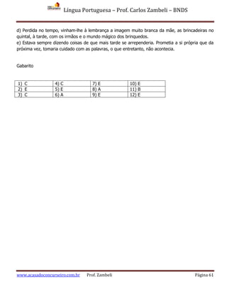 Língua Portuguesa – Prof. Carlos Zambeli – BNDS
www.acasadoconcurseiro.com.br Prof. Zambeli Página 61
d) Perdida no tempo, vinham-lhe à lembrança a imagem muito branca da mãe, as brincadeiras no
quintal, à tarde, com os irmãos e o mundo mágico dos brinquedos.
e) Estava sempre dizendo coisas de que mais tarde se arrependeria. Prometia a si própria que da
próxima vez, tomaria cuidado com as palavras, o que entretanto, não acontecia.
Gabarito
1) C 4) C 7) E 10) E
2) E 5) E 8) A 11) B
3) C 6) A 9) E 12) E
 