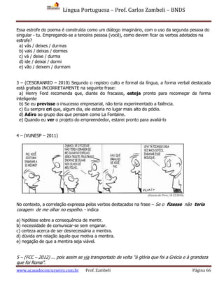 Língua Portuguesa – Prof. Carlos Zambeli – BNDS
www.acasadoconcurseiro.com.br Prof. Zambeli Página 66
Essa estrofe do poema é construída como um diálogo imaginário, com o uso da segunda pessoa do
singular - tu. Empregando-se a terceira pessoa (você), como devem ficar os verbos adotados na
estrofe?
a) vás / deixes / durmas
b) vais / deixas / dormes
c) vá / deixe / durma
d) ide / deixai / dormi
e) vão / deixem / durmam
3 – (CESGRANRIO – 2010) Segundo o registro culto e formal da língua, a forma verbal destacada
está grafada INCORRETAMENTE na seguinte frase:
a) Henry Ford recomenda que, diante do fracasso, esteja pronto para recomeçar de forma
inteligente
b) Se eu previsse o insucesso empresarial, não teria experimentado a falência.
c) Eu sempre cri que, algum dia, ele estaria no lugar mais alto do pódio.
d) Adiro ao grupo dos que pensam como La Fontaine.
e) Quando eu ver o projeto do empreendedor, estarei pronto para avaliá-lo
4 – (VUNESP – 2011)
No contexto, a correlação expressa pelos verbos destacados na frase – Se o fizesse não teria
coragem de me olhar no espelho. - indica
a) hipótese sobre a consequência de mentir.
b) necessidade de comunicar-se sem enganar.
c) certeza acerca de ser desnecessária a mentira.
d) dúvida em relação àquilo que motiva a mentira.
e) negação de que a mentira seja viável.
5 – (FCC – 2012) ... pois assim se via transportado de volta “à glória que foi a Grécia e à grandeza
que foi Roma”.
 