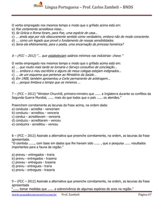 Língua Portuguesa – Prof. Carlos Zambeli – BNDS
www.acasadoconcurseiro.com.br Prof. Zambeli Página 67
O verbo empregado nos mesmos tempo e modo que o grifado acima está em:
a) Poe certamente acreditava nisso...
b) Se Grécia e Roma foram, para Poe, uma espécie de casa...
c) ... ainda seja por nós obscuramente sentido como verdadeiro, embora não de modo consciente.
d) ... como um legado que provê o fundamento de nossas sensibilidades.
e) Seria ela efetivamente, para o poeta, uma encarnação da princesa homérica?
6 – (FCC – 2012) “... que estabeleciam salários mínimos nas indústrias- chave.”
O verbo empregado nos mesmos tempo e modo que o grifado acima está em:
a) ... que muito mais tarde se tornaria o Serviço consultivo de conciliação...
b) ... embora o meu escritório e alguns de meus colegas estejam indignados...
c) ... de um esquema que pertence ao Ministério da Saúde...
d) Em 1908, também apresentou a Corte permanente de arbitragem...
e) ... porque limitava o tempo que os mineiros ...
7 – (FCC – 2012) “Winston Churchill, primeiro-ministro que ...... a Inglaterra durante os conflitos da
Segunda Guerra Mundial, ...... mais do que todos que o país ...... os alemães.”
Preenchem corretamente as lacunas da frase acima, na ordem dada:
a) conduzia - acredita - venceriam
b) conduziu - acreditou - venceria
c) conduz - acreditavam - venceria
d) conduziu - acreditaram - venceu
e) conduzira - acreditou - venceu
8 – (FCC – 2012) Assinale a alternativa que preenche corretamente, na ordem, as lacunas da frase
apresentada.
“O cientista ......, com base em dados que lhe haviam sido ...... , que a pesquisa ...... resultados
importantes para a fauna da região.”
a) preveu - entregados - traria
b) previu - entregados - trazeria
c) preveu - entregues - trazeria
d) previu - entregues - traria
e) previu - entregues - trazeria
9 – (FCC – 2012) Assinale a alternativa que preenche corretamente, na ordem, as lacunas da frase
apresentada
“...... tomar medidas que ...... a sobrevivência de algumas espécies de aves na região.”
 