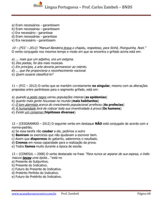 Língua Portuguesa – Prof. Carlos Zambeli – BNDS
www.acasadoconcurseiro.com.br Prof. Zambeli Página 68
a) Eram necessários - garantissem
b) Eram necessárias - garantissem
c) Era necessário - garantisse
d) Eram necessárias - garantisse
e) Era necessário - garantissem
10 – (FCC – 2012) “Manuel Bandeira tirava o chapéu, respeitoso, para Sinhô, Pixinguinha, Noel.”
O verbo conjugado nos mesmos tempo e modo em que se encontra o grifado acima está em:
a) ... mais que um adjetivo, era um estigma.
b) Dos poetas, foi dos mais musicais.
c) Em princípio, a arte deveria permanecer ao relento.
d) ... que lhe proporciona o reconhecimento nacional.
e) Quem ousaria classificá-lo?
11 – (FCC – 2012) O verbo que se mantém corretamente no singular, mesmo com as alterações
propostas entre parênteses para o segmento grifado, está em:
a) quando a peste negra varreu populações inteiras (as epidemias)
b) quanto mais gente houvesse no mundo (mais habitantes)
c) O tom alarmista acerca do crescimento populacional arrefeceu (As profecias)
d) A humanidade terá de colocar toda sua inventividade à prova (Os homens)
e) Existe um consenso (hipóteses diversas)
12 – (CESGRANRIO – 2012) O seguinte verbo em destaque NÃO está conjugado de acordo com a
norma-padrão;
a) Se essa tarefa não couber a ele, pedimos a outro
b) Baniram os exercícios que não ajudavam a escrever bem.
c) Assim que dispormos do gabarito, saberemos o resultado.
d) Cremos em nossa capacidade para a realização da prova.
e) Todos líamos muito durante a época de escola.
13 – (CONESUL – 2008) O verbo destacado na frase “Para nunca se separar de sua esposa, o índio
macuxi teceu uma tipóia...” está no
a) Presente do Subjuntivo.
b) Presente do Indicativo.
c) Futuro do Presente do Indicativo.
d) Pretérito Perfeito do Indicativo.
e) Futuro do Pretérito do Indicativo.
 