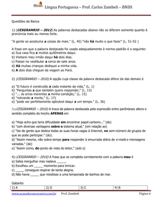 Língua Portuguesa – Prof. Carlos Zambeli – BNDS
www.acasadoconcurseiro.com.br Prof. Zambeli Página 6
Questões da Banca
1) (CESGRANRIO – 2012) As palavras destacadas abaixo não se diferem somente quanto à
pronúncia mais ou menos forte.
“A gente se acostuma a coisas de mais.” (L. 45) “não há muito o que fazer” (L. 51-52 )
A frase em que a palavra destacada foi usada adequadamente à norma-padrão é a seguinte:
a) Sua casa fica a muitos quilômetros daqui.
b) Visitarei meu irmão daqui há dois dias.
c) Passei no vestibular a cerca de sete anos.
d) Há muitas crianças dediquei a minha vida.
e) A dois dias cheguei da viagem ao Pará.
2) (CESGRANRIO – 2010) A opção cuja classe da palavra destacada difere da das demais é
a) "O futuro é construído a cada instante da vida," (L. 1)
b) "Perguntas a que também quero responder," (L. 13)
c) "... os erros inerentes a minha condição," (L. 15)
d) "retirando a morte," (L. 17)
e) "pode ser perfeitamente aplicável daqui a um tempo." (L. 36)
3) (CESGRANRIO – 2010) A troca da palavra destacada pela expressão entre parênteses altera o
sentido completo do trecho APENAS em
a) "Hoje acho que teria dificuldade em encontrar papel carbono..." (de)
b) "com diversas vantagens sobre o sistema atual," (em relação ao)
c) "Sei de gente que dedica todas as suas horas vagas à Internet, no sem-número de grupos de
que se pode participar." (do).
d) "Assim mesmo, não sobra tempo para responder à enxurrada diária de e-mails e mensagens
variadas." (de)
e) "Assim como, do ponto de vista do leitor," (sob o)
4) (CESGRANRIO – 2010) A frase que se completa corretamente com a palavra mau é
a) Sabia mergulhar mas nadava _____.
b) Escolheu um _____ momento para brincar.
c) _____ conseguia respirar de tanta alegria.
d) Não havia _____ que resistisse a uma temporada de banhos de mar.
Gabarito
1) A 2) D 3) C 4) B
 