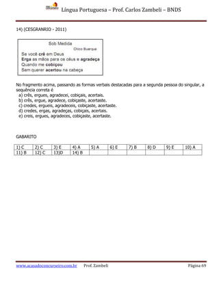 Língua Portuguesa – Prof. Carlos Zambeli – BNDS
www.acasadoconcurseiro.com.br Prof. Zambeli Página 69
14) (CESGRANRIO - 2011)
No fragmento acima, passando as formas verbais destacadas para a segunda pessoa do singular, a
sequência correta é
a) crês, ergues, agradecei, cobiçais, acertais.
b) crês, ergue, agradece, cobiçaste, acertaste.
c) credes, ergueis, agradeceis, cobiçaste, acertaste.
d) credes, ergas, agradeças, cobiçais, acertais.
e) creis, ergues, agradeces, cobiçaste, acertaste.
GABARITO
1) C 2) C 3) E 4) A 5) A 6) E 7) B 8) D 9) E 10) A
11) B 12) C 13)D 14) B
 