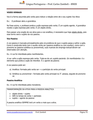 Língua Portuguesa – Prof. Carlos Zambeli – BNDS
www.acasadoconcurseiro.com.br Prof. Zambeli Página 70
VOZES VERBAIS
Voz é a forma assumida pelo verbo para indicar a relação entre ele e seu sujeito Voz Ativa
Ex.: O professor abriu a gramática.
Na frase acima, o professor pratica a ação expressa pelo verbo. É um sujeito agente. A gramática
recebe a ação expressa pelo verbo. É um objeto direto.
Para passar uma oração da voz ativa para a voz analítica, é necessário que haja objeto direto, pois
esse termo será o sujeito da voz passiva.
Voz Passiva
A voz passiva é marcada principalmente pela circunstância de que o sujeito passa a sofrer a ação.
Como é construída tanto com o auxílio verbo ser (passiva analítica ou com auxiliar), como com o
pronome se (passiva sintética ou pronominal), suas nuances de emprego textual devem ser
observadas com atenção.
Ex.: A rua foi interditada pelos manifestantes.
A rua sofre a ação expressa pelo verbo. Trata-se de um sujeito paciente. Os manifestantes é o
elemento que pratica a ação de interditar. É o agente da passiva.
A voz passiva pode ser:
a) Analítica: formada pelo verbo ser + o particípio do verbo principal.
b) Sintética ou pronominal – formada pelo verbo principal na 3a
. pessoa, seguido do pronome
se.
Passiva Analítica
Ex.: A rua foi interditada pelos moradores.
TRANSFORMAÇÃO DA ATIVA PARA A PASSIVA ANALÍTICA
 objeto direto – sujeito
 SER no tempo do verbo + particípio
 sujeito – agente da passiva
A passiva analítica SEMPRE terá um verbo a mais que a ativa.
 