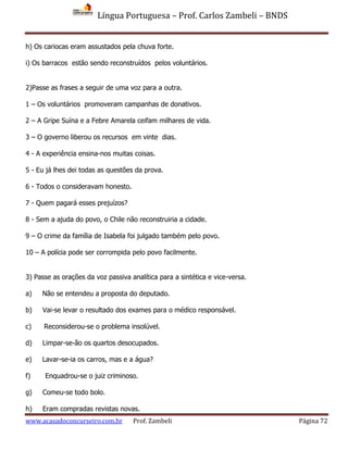 Língua Portuguesa – Prof. Carlos Zambeli – BNDS
www.acasadoconcurseiro.com.br Prof. Zambeli Página 72
h) Os cariocas eram assustados pela chuva forte.
i) Os barracos estão sendo reconstruídos pelos voluntários.
2)Passe as frases a seguir de uma voz para a outra.
1 – Os voluntários promoveram campanhas de donativos.
2 – A Gripe Suína e a Febre Amarela ceifam milhares de vida.
3 – O governo liberou os recursos em vinte dias.
4 - A experiência ensina-nos muitas coisas.
5 - Eu já lhes dei todas as questões da prova.
6 - Todos o consideravam honesto.
7 - Quem pagará esses prejuízos?
8 - Sem a ajuda do povo, o Chile não reconstruiria a cidade.
9 – O crime da família de Isabela foi julgado também pelo povo.
10 – A polícia pode ser corrompida pelo povo facilmente.
3) Passe as orações da voz passiva analítica para a sintética e vice-versa.
a) Não se entendeu a proposta do deputado.
b) Vai-se levar o resultado dos exames para o médico responsável.
c) Reconsiderou-se o problema insolúvel.
d) Limpar-se-ão os quartos desocupados.
e) Lavar-se-ia os carros, mas e a água?
f) Enquadrou-se o juiz criminoso.
g) Comeu-se todo bolo.
h) Eram compradas revistas novas.
 