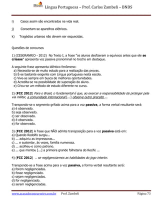 Língua Portuguesa – Prof. Carlos Zambeli – BNDS
www.acasadoconcurseiro.com.br Prof. Zambeli Página 73
i) Casos assim são encontrados na vida real.
j) Consertam-se aparelhos elétricos.
k) Tragédias urbanas não devem ser esquecidas.
Questões de concursos
1) (CESGRANRIO - 2012) No Texto I, a frase “os alunos desfizeram o equívoco antes que ele se
criasse” apresenta voz passiva pronominal no trecho em destaque.
A seguinte frase apresenta idêntico fenômeno:
a) Necessita-se de muito estudo para a realização das provas.
b) É-se bastante exigente com Língua portuguesa nesta escola.
c) Vive-se sempre em busca de melhores oportunidades.
d) Acredita-se na possibilidade de superação do aluno.
e) Criou-se um método de estudo diferente no curso.
2) (FCC 2012) Para o Brasil, o fundamental é que, ao exercer a responsabilidade de proteger pela
via militar, a comunidade internacional [...] observe outro preceito ...
Transpondo-se o segmento grifado acima para a voz passiva, a forma verbal resultante será:
a) é observado.
b) seja observado.
c) ser observado.
d) é observada.
e) for observado.
3) (FCC 2012) A frase que NÃO admite transposição para a voz passiva está em:
a) Quando Rodolfo surgiu...
b) ... adquiriu as impressoras...
c) ... e sustentar, às vezes, família numerosa.
d) ... acolheu-o como patrono.
e) ... que montou [...] a primeira grande folhetaria do Recife ...
4) (FCC 2012) .. se negligenciarmos as habilidades do jogo interior.
Transpondo-se a frase acima para a voz passiva, a forma verbal resultante será:
a) forem negligenciadas.
b) fosse negligenciado.
c) sejam negligenciadas.
d) for negligenciado.
e) serem negligenciadas.
 