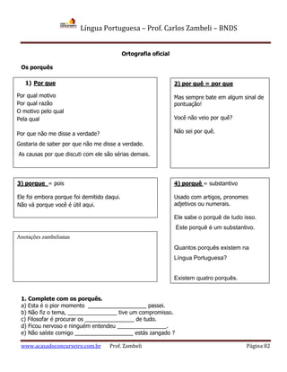 Língua Portuguesa – Prof. Carlos Zambeli – BNDS
www.acasadoconcurseiro.com.br Prof. Zambeli Página 82
Ortografia oficial
Os porquês
1. Complete com os porquês.
a) Esta é o pior momento ___________________ passei.
b) Não fiz o tema, ________________ tive um compromisso.
c) Filosofar é procurar os ________________ de tudo.
d) Ficou nervoso e ninguém entendeu ________________.
e) Não saíste comigo ___________________ estás zangado ?
1) Por que
Por qual motivo
Por qual razão
O motivo pelo qual
Pela qual
Por que não me disse a verdade?
Gostaria de saber por que não me disse a verdade.
As causas por que discuti com ele são sérias demais.
2) por quê = por que
Mas sempre bate em algum sinal de
pontuação!
Você não veio por quê?
Não sei por quê.
3) porque = pois
Ele foi embora porque foi demitido daqui.
Não vá porque você é útil aqui.
4) porquê = substantivo
Usado com artigos, pronomes
adjetivos ou numerais.
Ele sabe o porquê de tudo isso.
Este porquê é um substantivo.
Quantos porquês existem na
Língua Portuguesa?
Existem quatro porquês.
Anotações zambelianas
 