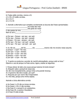 Língua Portuguesa – Prof. Carlos Zambeli – BNDS
www.acasadoconcurseiro.com.br Prof. Zambeli Página 84
b) Todas estão corretas, menos a IV.
c) I, III e IV estão corretas.
d) I, II e V
e) I, II e III
3. Assinale a alternativa que completa corretamente as lacunas das frases apresentadas:
_________________________me tratas tão mal?
_________________________não gosto de você?
E não gostas de mim, _____________________?
Nem eu sei o_____________________________?
a) Por que – Porque – por que - por quê.
b) Por que – Porque – por quê – porquê.
c) Porque – Por que – porque – por quê.
d) Por que – Por que – por quê – porquê.
e) Por que – Por que – por quê – por quê.
4. Eu não sei_______ele fez________fez. __________mesmo não me envolvo nesse assunto.
a) porque – o quê – Por isso.
b) por que – o que – Porisso.
c) por que – o que – Por isso.
d) porque – o que – Por isso
e) por quê – o que – Por isso
5. "A gente se acostuma a acordar de manhã sobressaltado, porque está na hora."
Observe o uso de porque na frase acima. Agora, analise as seguintes:
I. Porque deixar de lado uma causa porque lutamos há tanto tempo?
II. Ninguém sabe o porquê de nossa luta.
III. Ele vivia tranqüilamente, porque tinha uma grande herança.
IV. O governo não deve mudar, por quê?
V. Pergunto por que você é tão irresponsável.
VI. Vivo feliz, porque amo minha esposa.
Assinale a única alternativa correta:
a) As frases I e III são as únicas corretas.
b) As frases I, III e V são corretas.
c) Na frase II, o porquê é um substantivo.
d) Na frase III, o acento é facultativo.
e) A frase VI está errada.
 