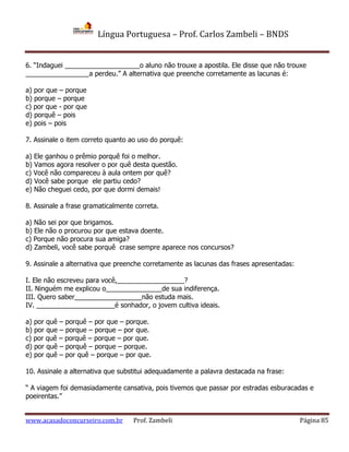 Língua Portuguesa – Prof. Carlos Zambeli – BNDS
www.acasadoconcurseiro.com.br Prof. Zambeli Página 85
6. “Indaguei ____________________o aluno não trouxe a apostila. Ele disse que não trouxe
_________________a perdeu.” A alternativa que preenche corretamente as lacunas é:
a) por que – porque
b) porque – porque
c) por que - por que
d) porquê – pois
e) pois – pois
7. Assinale o item correto quanto ao uso do porquê:
a) Ele ganhou o prêmio porquê foi o melhor.
b) Vamos agora resolver o por quê desta questão.
c) Você não compareceu à aula ontem por quê?
d) Você sabe porque ele partiu cedo?
e) Não cheguei cedo, por que dormi demais!
8. Assinale a frase gramaticalmente correta.
a) Não sei por que brigamos.
b) Ele não o procurou por que estava doente.
c) Porque não procura sua amiga?
d) Zambeli, você sabe porquê crase sempre aparece nos concursos?
9. Assinale a alternativa que preenche corretamente as lacunas das frases apresentadas:
I. Ele não escreveu para você,__________________?
II. Ninguém me explicou o_______________de sua indiferença.
III. Quero saber__________________não estuda mais.
IV. _____________________é sonhador, o jovem cultiva ideais.
a) por quê – porquê – por que – porque.
b) por que – porque – porque – por que.
c) por quê – porquê – porque – por que.
d) por quê – porquê – porque – porque.
e) por quê – por quê – porque – por que.
10. Assinale a alternativa que substitui adequadamente a palavra destacada na frase:
“ A viagem foi demasiadamente cansativa, pois tivemos que passar por estradas esburacadas e
poeirentas.”
 