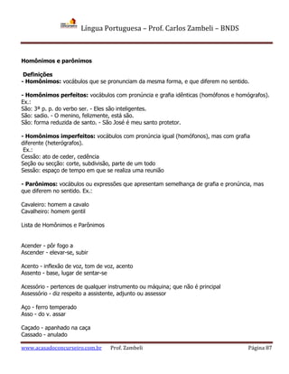 Língua Portuguesa – Prof. Carlos Zambeli – BNDS
www.acasadoconcurseiro.com.br Prof. Zambeli Página 87
Homônimos e parônimos
Definições
- Homônimos: vocábulos que se pronunciam da mesma forma, e que diferem no sentido.
- Homônimos perfeitos: vocábulos com pronúncia e grafia idênticas (homófonos e homógrafos).
Ex.:
São: 3ª p. p. do verbo ser. - Eles são inteligentes.
São: sadio. - O menino, felizmente, está são.
São: forma reduzida de santo. - São José é meu santo protetor.
- Homônimos imperfeitos: vocábulos com pronúncia igual (homófonos), mas com grafia
diferente (heterógrafos).
Ex.:
Cessão: ato de ceder, cedência
Seção ou secção: corte, subdivisão, parte de um todo
Sessão: espaço de tempo em que se realiza uma reunião
- Parônimos: vocábulos ou expressões que apresentam semelhança de grafia e pronúncia, mas
que diferem no sentido. Ex.:
Cavaleiro: homem a cavalo
Cavalheiro: homem gentil
Lista de Homônimos e Parônimos
Acender - pôr fogo a
Ascender - elevar-se, subir
Acento - inflexão de voz, tom de voz, acento
Assento - base, lugar de sentar-se
Acessório - pertences de qualquer instrumento ou máquina; que não é principal
Assessório - diz respeito a assistente, adjunto ou assessor
Aço - ferro temperado
Asso - do v. assar
Caçado - apanhado na caça
Cassado - anulado
 