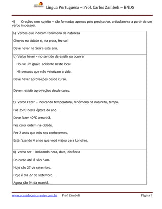 Língua Portuguesa – Prof. Carlos Zambeli – BNDS
www.acasadoconcurseiro.com.br Prof. Zambeli Página 8
4) Orações sem sujeito – são formadas apenas pelo predicativo, articulam-se a partir de um
verbo impessoal.
a) Verbos que indicam fenômeno da natureza
Choveu na cidade e, na praia, fez sol!
Deve nevar na Serra este ano.
b) Verbo haver - no sentido de existir ou ocorrer
Houve um grave acidente neste local.
Há pessoas que não valorizam a vida.
Deve haver aprovações desde curso.
Devem existir aprovações desde curso.
c) Verbo Fazer – indicando temperatura, fenômeno da natureza, tempo.
Faz 25ºC nesta época do ano.
Deve fazer 40ºC amanhã.
Fez calor ontem na cidade.
Fez 2 anos que nós nos conhecemos.
Está fazendo 4 anos que você viajou para Londres.
d) Verbo ser – indicando hora, data, distância
Do curso até lá são 5km.
Hoje são 27 de setembro.
Hoje é dia 27 de setembro.
Agora são 9h da manhã.
 