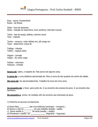 Língua Portuguesa – Prof. Carlos Zambeli – BNDS
www.acasadoconcurseiro.com.br Prof. Zambeli Página 90
Ruço - grave, insustentável
Russo - da Rússia
Sesta - hora do descanso
Sexta - redução de sexta-feira; hora canônica; intervalo musical
Tacha - tipo de prego; defeito; mancha moral
Taxa - imposto
Tachar - censurar, notar defeito em; pôr prego em
Taxar - determinar a taxa de
Tráfego - trânsito
Tráfico - negócio ilícito
Viagem - jornada
Viajem - do verbo viajar
Vultoso - volumoso
Vultuoso - inchado
Acerca de: sobre, a respeito de. Fala acerca de alguma coisa.
A cerca de: a uma distância aproximada de. Mora a cerca de dez quadras do centro da cidade.
Há cerca de: faz aproximadamente. Trabalha há cerca de cinco anos.
Ao encontro de: a favor, para junto de. Ir ao encontro dos anseios do povo. Ir ao encontro dos
familiares.
De encontro a: contra. As medidas vêm de encontro aos interesses do povo.
1) Preencha as lacunas corretamente.
a) Esses fatos _________ das circunstâncias (emergem - imergem) ;
b) Nunca a vejo na _________ em que trabalha (sessão - seção)
c) Quero assistir à _______ da tarde.(sessão – seção);
d) Prenderam o ladrão em ______________ (flagrante – fragrante)
 