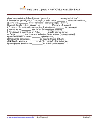 Língua Portuguesa – Prof. Carlos Zambeli – BNDS
www.acasadoconcurseiro.com.br Prof. Zambeli Página 91
e) A crise econômica do Brasil faz com que muitos _________ (emigrem - imigrem);
f) Antes de ser promulgada, a Constituição já pedia muitos ________ (consertos - concertos);
g) A ditadura _________ muitos políticos de oposição; (caçou - cassou);
h) Ao sair da sala, o aluno foi preso em___________ (flagrante - fragrante);
i) O tamanco foi restaurado com a aplicação de algumas ________ (tachas-taxas);
j) Zambeli foi na _________ das 19h do cinema (seção- sessão)
l) Para impedir a corrente de ar, Pedro _______ a porta (cerrou-serrou);
m) Sérgio ________ pelo buraco da fechadura da sua vizinha. (expiava-espiava);
n) Você respondeu ao último ________ ? (censo-senso).
o) Precisamos combater o _________ de cocaína (tráfego-tráfico);
p) No Brasil é vedada a ________ social. (discriminação-descriminação);
q) Você precisa melhorar seu __________ de humor (censo-senso);
 