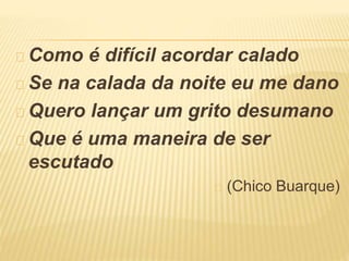 Como é difícil acordar calado 
Se na calada da noite eu me dano 
Quero lançar um grito desumano 
Que é uma maneira de ser 
escutado 
(Chico Buarque) 
 