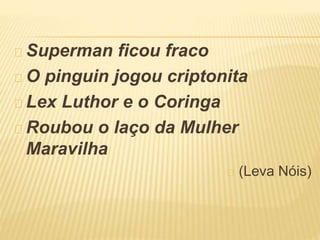 Superman ficou fraco 
O pinguin jogou criptonita 
Lex Luthor e o Coringa 
Roubou o laço da Mulher 
Maravilha 
(Leva Nóis) 
 