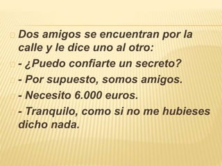 Dos amigos se encuentran por la 
calle y le dice uno al otro: 
- ¿Puedo confiarte un secreto? 
- Por supuesto, somos amigos. 
- Necesito 6.000 euros. 
- Tranquilo, como si no me hubieses 
dicho nada. 
 