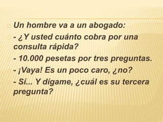 Un hombre va a un abogado: 
- ¿Y usted cuánto cobra por una 
consulta rápida? 
- 10.000 pesetas por tres preguntas. 
- ¡Vaya! Es un poco caro, ¿no? 
- Sí... Y dígame, ¿cuál es su tercera 
pregunta? 
 