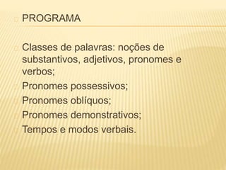 PROGRAMA 
Classes de palavras: noções de 
substantivos, adjetivos, pronomes e 
verbos; 
Pronomes possessivos; 
Pronomes oblíquos; 
Pronomes demonstrativos; 
Tempos e modos verbais. 
 