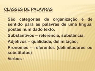 CLASSES DE PALAVRAS 
São categorias de organização e de 
sentido para as palavras de uma língua, 
postas num dado texto. 
Substantivos – referência, substância; 
Adjetivos – qualidade, delimitação; 
Pronomes – referentes (delimitadores ou 
substitutos) 
Verbos - 
 