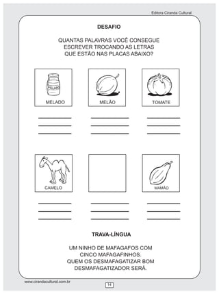 Editora Ciranda Cultural


                                 DESAFIO

                   QUANTAS PALAVRAS VOCÊ CONSEGUE
                    ESCREVER TROCANDO AS LETRAS
                     QUE ESTÃO NAS PLACAS ABAIXO?




            MELADO               MELÃO           TOMATE




           CAMELO                                    MAMÃO




                               TRAVA-LÍNGUA

                        UM NINHO DE MAFAGAFOS COM
                           CINCO MAFAGAFINHOS.
                        QUEM OS DESMAFAGATIZAR BOM
                          DESMAFAGATIZADOR SERÁ.

www.cirandacultural.com.br
                                   14
 