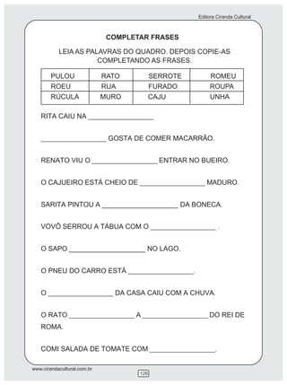Editora Ciranda Cultural



                              COMPLETAR FRASES

           LEIA AS PALAVRAS DO QUADRO. DEPOIS COPIE-AS
                      COMPLETANDO AS FRASES.

        PULOU                RATO          SERROTE        ROMEU
        ROEU                 RUA           FURADO         ROUPA
        RÚCULA               MURO      CAJU               UNHA

   RITA CAIU NA ____________________


   ____________________ GOSTA DE COMER MACARRÃO.


   RENATO VIU O ____________________ ENTRAR NO BUEIRO.


   O CAJUEIRO ESTÁ CHEIO DE ____________________ MADURO.


   SARITA PINTOU A ____________________ DA BONECA.


   VOVÔ SERROU A TÁBUA COM O ____________________ .


   O SAPO ____________________ NO LAGO.


   O PNEU DO CARRO ESTÁ ____________________.


   O ____________________ DA CASA CAIU COM A CHUVA.


   O RATO ____________________ A ____________________ DO REI DE
   ROMA.


   COMI SALADA DE TOMATE COM ____________________.

www.cirandacultural.com.br
                                     126
 