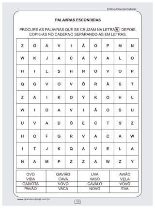 Editora Ciranda Cultural



                             PALAVRAS ESCONDIDAS

 PROCURE AS PALAVRAS QUE SE CRUZAM NA LETRA V . DEPOIS,
     COPIE-AS NO CADERNO SEPARANDO-AS EM LETRAS.




      OVO                    GAVIÃO           UVA              AVIÃO
      VIDA                    CAVA           VASO              VELA
    GAIVOTA                   VOVÓ          CAVALO             VOVÔ
     PAVÃO                    VACA           NOVO               EVA

www.cirandacultural.com.br
                                      128
 