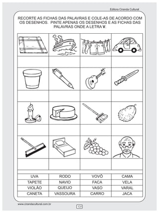 Editora Ciranda Cultural


RECORTE AS FICHAS DAS PALAVRAS E COLE-AS DE ACORDO COM
 OS DESENHOS. PINTE APENAS OS DESENHOS E AS FICHAS DAS
                PALAVRAS ONDE A LETRA V.




          UVA                 RODO            VOVÔ             CAMA
       TAPETE                 NAVIO           FACA              VELA
       VIOLÃO                 QUEIJO          VASO             VARAL
       CANETA                VASSOURA         CARRO             JACA

www.cirandacultural.com.br
                                        131
 