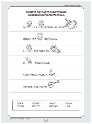 Editora Ciranda Cultural



                     ESCREVA AS FRASES SUBSTITUINDO
                      OS DESENHOS PELAS PALAVRAS.




                 O            EA      FORAM VIAJAR DE                           .




                 MAMÃE FEZ            REFOGADA.




                 A            FEZ SUCO DE              .




                 O             PEGOU A AVE.




                 A VENTANIA APAGOU A               .




                 IVO GOSTA DE TOCAR            .




         VELA                VIOLÃO         NAVIO            VOVÓ
         VOVÔ                COUVE          GAVIÃO           UVA




www.cirandacultural.com.br
                                      132
 