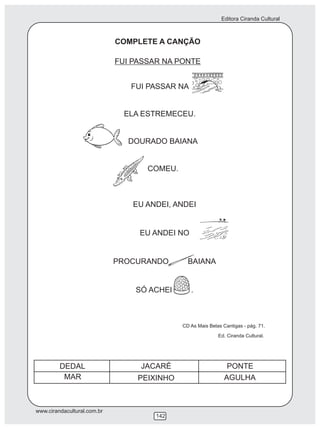 Editora Ciranda Cultural



                             COMPLETE A CANÇÃO

                             FUI PASSAR NA PONTE


                                FUI PASSAR NA


                               ELA ESTREMECEU.


                               DOURADO BAIANA


                                    COMEU.



                                 EU ANDEI, ANDEI


                                  EU ANDEI NO


                             PROCURANDO        BAIANA


                                 SÓ ACHEI       .



                                             CD As Mais Belas Cantigas - pág. 71.
                                                            Ed. Ciranda Cultural.




         DEDAL                    JACARÉ                        PONTE
          MAR                     PEIXINHO                     AGULHA



www.cirandacultural.com.br
                                      142
 