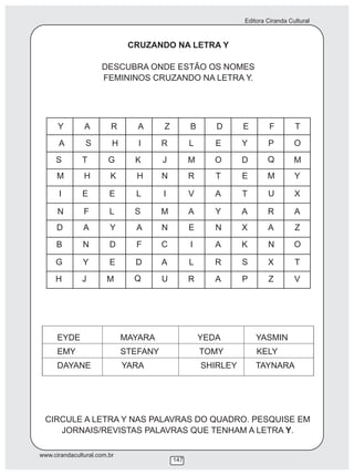Editora Ciranda Cultural



                              CRUZANDO NA LETRA Y

                     DESCUBRA ONDE ESTÃO OS NOMES
                     FEMININOS CRUZANDO NA LETRA Y.




      Y        A         R      A      Z         B      D      E        F        T
      A         S        H      I      R         L      E      Y       P         O
     S        T         G      K       J         M      O      D       Q         M
      M        H        K      H       N         R      T      E       M         Y

      I        E        E      L       I         V      A      T       U         X

      N        F        L      S       M         A      Y      A       R         A
      D        A        Y      A       N         E      N      X       A         Z
     B         N        D      F       C         I      A      K       N         O

     G         Y        E      D       A         L      R      S       X         T
     H        J        M       Q       U         R      A      P       Z         V




      EYDE                   MAYARA                  YEDA          YASMIN
      EMY                    STEFANY                 TOMY          KELY
      DAYANE                 YARA                    SHIRLEY       TAYNARA




  CIRCULE A LETRA Y NAS PALAVRAS DO QUADRO. PESQUISE EM
     JORNAIS/REVISTAS PALAVRAS QUE TENHAM A LETRA Y.

www.cirandacultural.com.br
                                           147
 