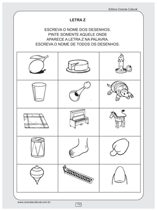 Editora Ciranda Cultural



                             LETRA Z

                 ESCREVA O NOME DOS DESENHOS.
                   PINTE SOMENTE AQUELE ONDE
                  APARECE A LETRA Z NA PALAVRA.
              ESCREVA O NOME DE TODOS OS DESENHOS.




www.cirandacultural.com.br
                               150
 