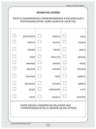 Editora Ciranda Cultural



                               DITADO DA LOTERIA

  PINTE O QUADRADINHO CORRESPONDENTE À PALAVRA QUE A
        PROFESSORA DITAR. SOME QUANTOS VOCÊ FEZ.




               ZOOLÓGICO                     FAMÍLIA                      XALE


                     TAPETE                  VALETA                    FAXINA


                     ZOEIRA                   PAVÃO                     NAVIO


                        CASA                PIRULITO                  BEXIGA


                    AMIZADE                  GAVIÃO                      PEIXE

                    MOLEZA                  VIOLINO                  MOLEZA


                   CAJUADA                     CASA                   XERETA


                  BATIZADO                   OUVIDO                   AMEIXA

                       DÚZIA            VASSOURA                          LUTA


                        YAGO                CAVALO                   CAIXOTE



            COPIE EM SEU CADERNO AS PALAVRAS QUE
            A PROFESSORA DITOU E SEPARE-AS EM LETRAS.




www.cirandacultural.com.br
                                      157
 