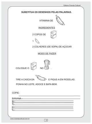 Editora Ciranda Cultural



              SUBSTITUA OS DESENHOS PELAS PALAVRAS.


                                  VITAMINA DE


                                 INGREDIENTES


                             2 COPOS DE

                             1

                             2 COLHERES (DE SOPA) DE AÇÚCAR


                                 MODO DE FAZER




       COLOQUE O                  NO         .




       TIRE A CASCA DA                      E PIQUE-A EM RODELAS.

       PONHA NO LEITE, ADOCE E BATA BEM.


  COPIE:

  BANANA -
  N-
   -
  n-
   -


www.cirandacultural.com.br
                                       20
 