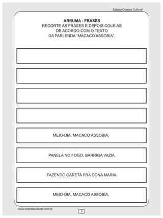 Editora Ciranda Cultural



                            ARRUMA - FRASES
                  RECORTE AS FRASES E DEPOIS COLE-AS
                        DE ACORDO COM O TEXTO
                    DA PARLENDA “MACACO ASSOBIA”.




                             MEIO-DIA, MACACO ASSOBIA,




                       PANELA NO FOGO, BARRIGA VAZIA.




                     FAZENDO CARETA PRA DONA MARIA.




                             MEIO-DIA, MACACO ASSOBIA,


www.cirandacultural.com.br
                                         6
 