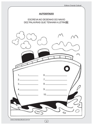 Editora Ciranda Cultural




                             AUTODITADO

                     ESCREVA NO DESENHO DO NAVIO
                  DEZ PALAVRAS QUE TENHAM A LETRA N .




          1                      6

          2                      7

          3                      8

          4                      9

          5                      10




www.cirandacultural.com.br
                                     26
 