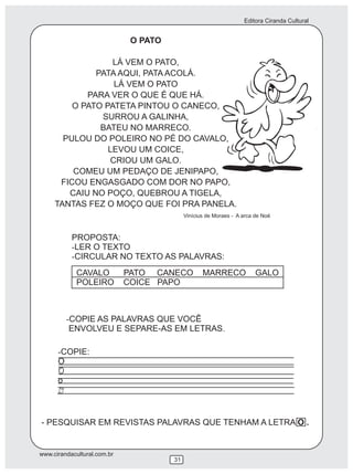 Editora Ciranda Cultural


                              O PATO

                  LÁ VEM O PATO,
              PATA AQUI, PATA ACOLÁ.
                   LÁ VEM O PATO
            PARA VER O QUE É QUE HÁ.
         O PATO PATETA PINTOU O CANECO,
               SURROU A GALINHA,
               BATEU NO MARRECO.
       PULOU DO POLEIRO NO PÉ DO CAVALO,
                 LEVOU UM COICE,
                  CRIOU UM GALO.
         COMEU UM PEDAÇO DE JENIPAPO,
      FICOU ENGASGADO COM DOR NO PAPO,
        CAIU NO POÇO, QUEBROU A TIGELA,
     TANTAS FEZ O MOÇO QUE FOI PRA PANELA.
                                            Vinícius de Moraes - A arca de Noé



           PROPOSTA:
           -LER O TEXTO
           -CIRCULAR NO TEXTO AS PALAVRAS:
             CAVALO          PATO CANECO           MARRECO              GALO
             POLEIRO         COICE PAPO



          -COPIE AS PALAVRAS QUE VOCÊ
           ENVOLVEU E SEPARE-AS EM LETRAS.

      -COPIE:
      O

      o



- PESQUISAR EM REVISTAS PALAVRAS QUE TENHAM A LETRA O .


www.cirandacultural.com.br
                                       31
 