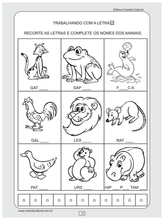 Editora Ciranda Cultural



                             TRABALHANDO COM A LETRA O

    RECORTE AS LETRAS E COMPLETE OS NOMES DOS ANIMAIS.




         GAT ____                    SAP ____            F____C A




         GAL ____                    LEÃ ____            RAT ____




         PAT ____                    URS ____     HIP ___ P___ TAM ___


                                                                  ´

www.cirandacultural.com.br
                                        33
 